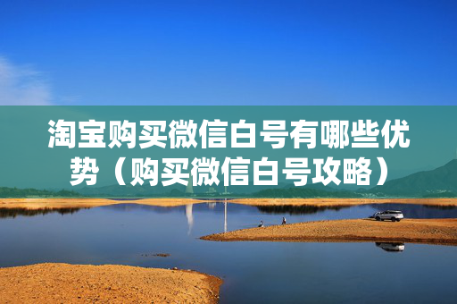 淘宝购买微信白号有哪些优势（购买微信白号攻略）