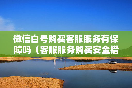 微信白号购买客服服务有保障吗（客服服务购买安全措施）
