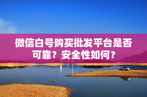 微信白号购买批发平台是否可靠？安全性如何？