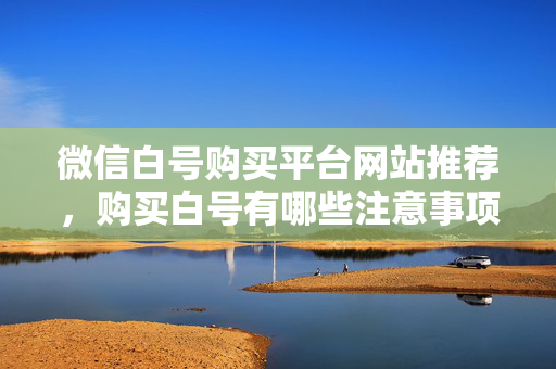 微信白号购买平台网站推荐，购买白号有哪些注意事项