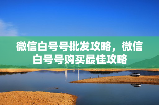 微信白号号批发攻略，微信白号号购买最佳攻略