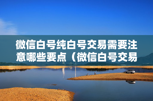 微信白号纯白号交易需要注意哪些要点（微信白号交易方法指南）