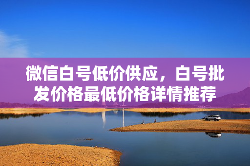 微信白号低价供应，白号批发价格最低价格详情推荐