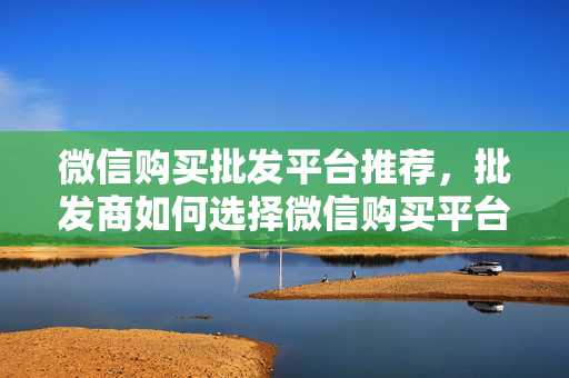 微信购买批发平台推荐，批发商如何选择微信购买平台