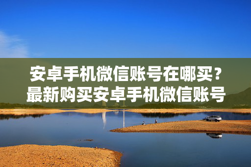 安卓手机微信账号在哪买？最新购买安卓手机微信账号攻略