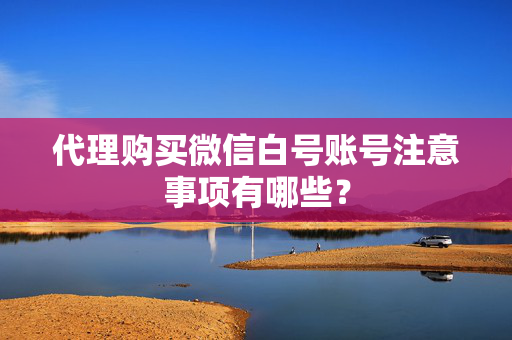 代理购买微信白号账号注意事项有哪些？
