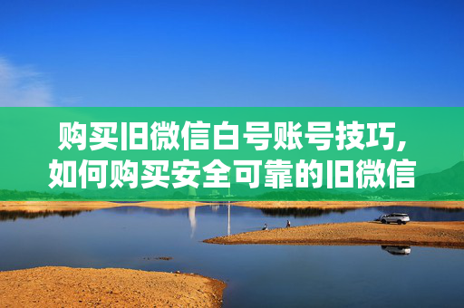 购买旧微信白号账号技巧,如何购买安全可靠的旧微信白号账号