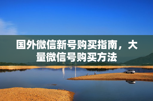 国外微信新号购买指南，大量微信号购买方法
