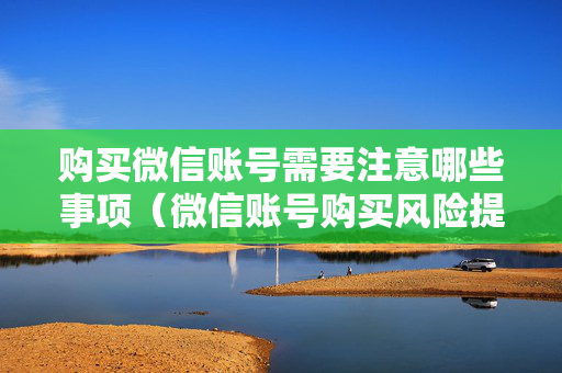 购买微信账号需要注意哪些事项（微信账号购买风险提示）