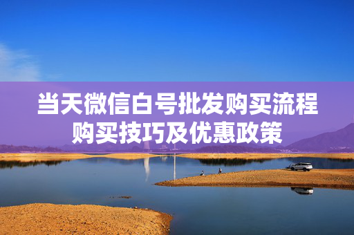 当天微信白号批发购买流程购买技巧及优惠政策