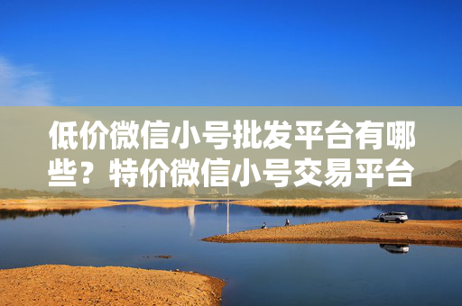 低价微信小号批发平台有哪些？特价微信小号交易平台推荐