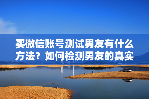 买微信账号测试男友有什么方法？如何检测男友的真实性？