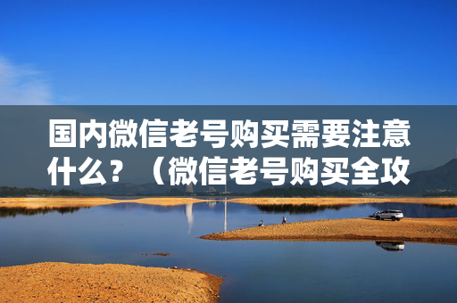 国内微信老号购买需要注意什么？（微信老号购买全攻略）