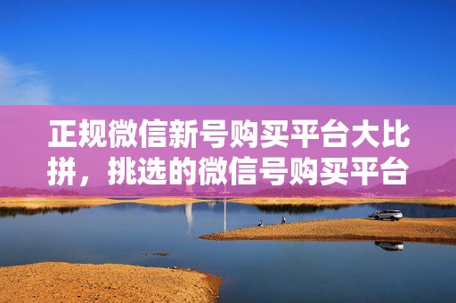 正规微信新号购买平台大比拼，挑选的微信号购买平台