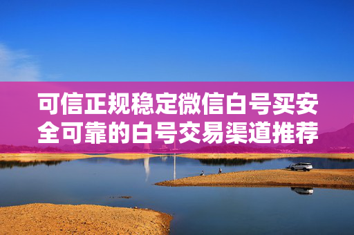 可信正规稳定微信白号买安全可靠的白号交易渠道推荐