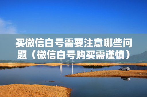 买微信白号需要注意哪些问题（微信白号购买需谨慎）