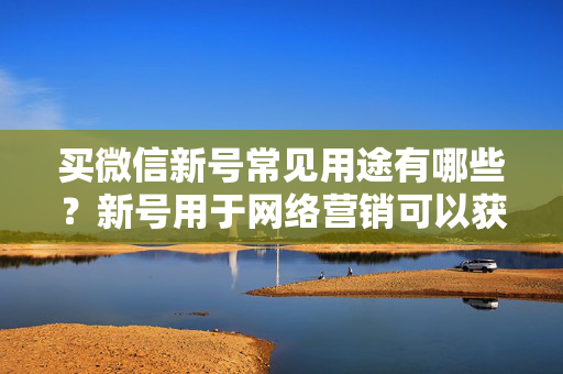 买微信新号常见用途有哪些？新号用于网络营销可以获得怎样的效果？