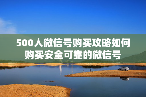 500人微信号购买攻略如何购买安全可靠的微信号