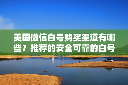 美国微信白号购买渠道有哪些？推荐的安全可靠的白号购买渠道