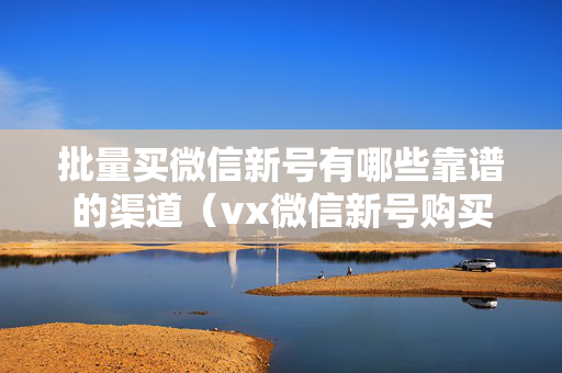 批量买微信新号有哪些靠谱的渠道（vx微信新号购买指南）