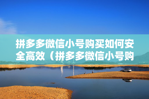 拼多多微信小号购买如何安全高效（拼多多微信小号购买必读攻略）