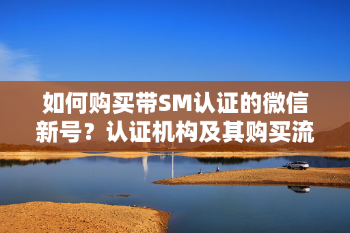 如何购买带SM认证的微信新号？认证机构及其购买流程