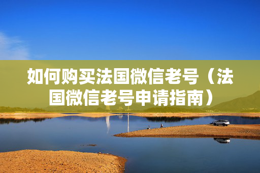 如何购买法国微信老号（法国微信老号申请指南）
