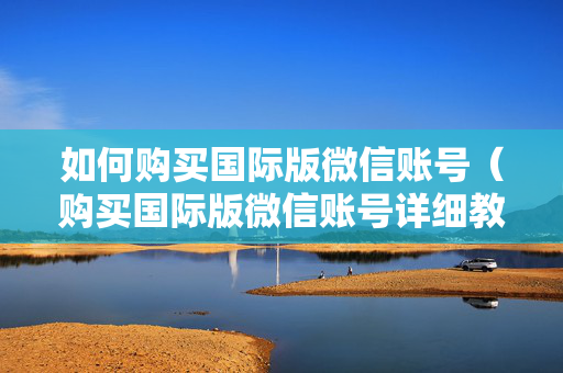 如何购买国际版微信账号（购买国际版微信账号详细教程）