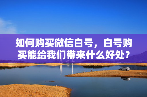 如何购买微信白号，白号购买能给我们带来什么好处？